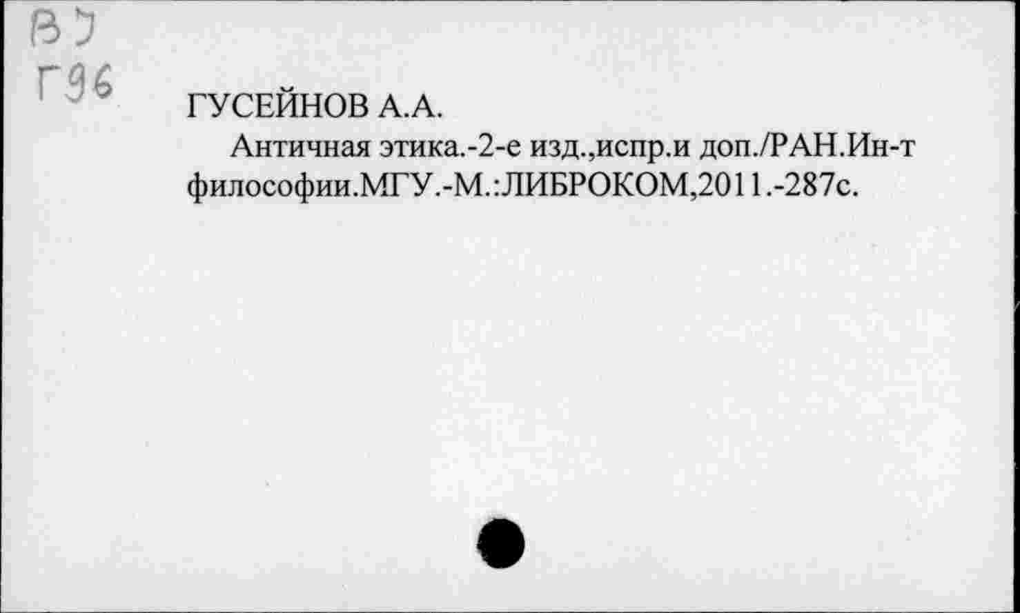 ﻿га 6
ГУСЕЙНОВ А.А.
Античная этика.-2-е изд.,испр.и доп./РАН.Ин-т философии.МГУ ,-М.: ЛИБРОКОМ,2011 .-287с.